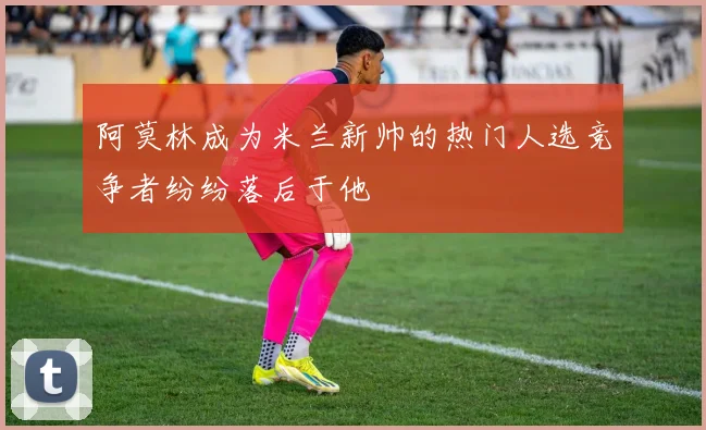 阿莫林成为米兰新帅的热门人选竞争者纷纷落后于他