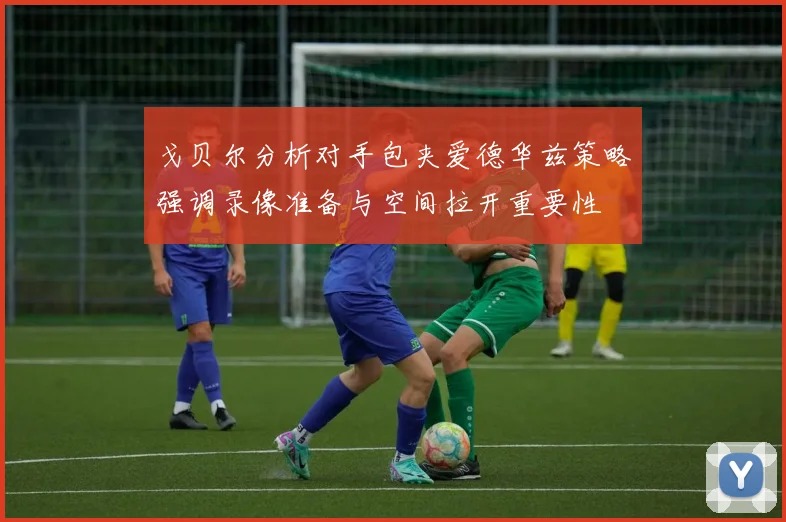 戈贝尔分析对手包夹爱德华兹策略强调录像准备与空间拉开重要性