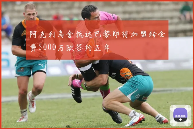 阿克利乌舍抵达巴黎即将加盟转会费5000万欧签约五年