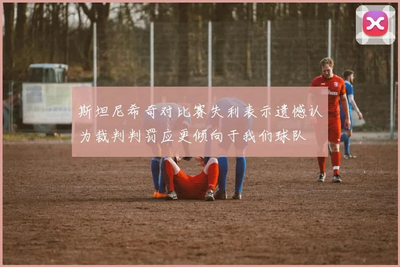 斯坦尼希奇对比赛失利表示遗憾认为裁判判罚应更倾向于我们球队