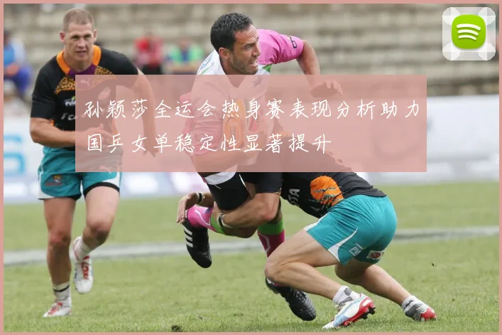 孙颖莎全运会热身赛表现分析助力国乒女单稳定性显著提升