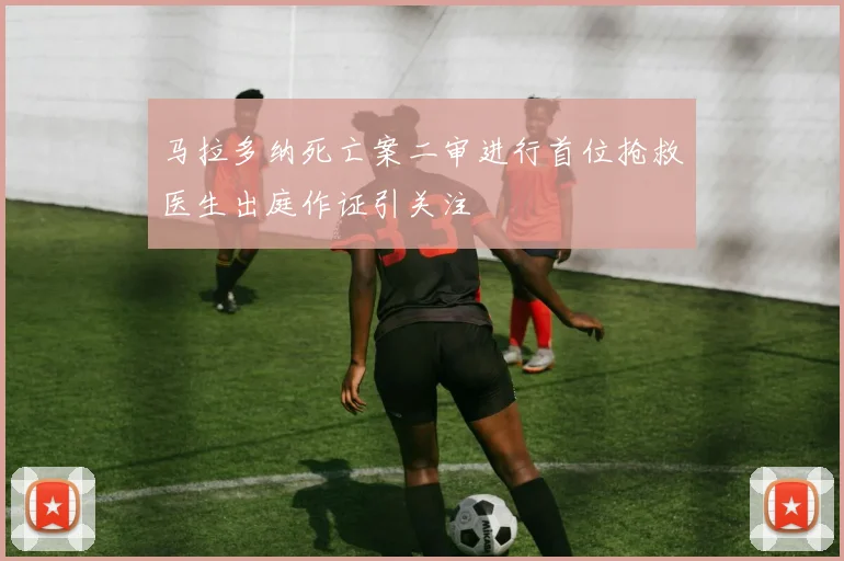 马拉多纳死亡案二审进行首位抢救医生出庭作证引关注