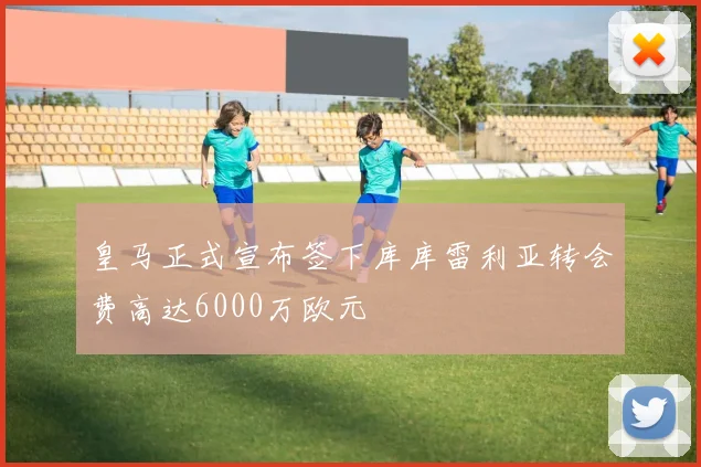 皇马正式宣布签下库库雷利亚转会费高达6000万欧元