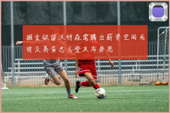 掘金欲留沃特森需腾出薪资空间或将交易黄忠戈登及布劳恩