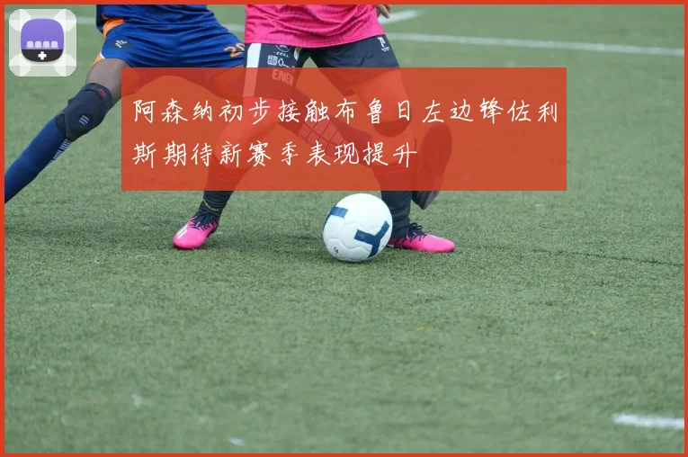 阿森纳初步接触布鲁日左边锋佐利斯期待新赛季表现提升