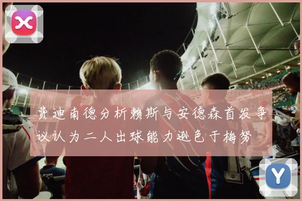 费迪南德分析赖斯与安德森首发争议认为二人出球能力逊色于梅努