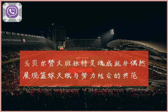 戈贝尔赞文班独特灵魂成就非偶然展现篮球天赋与努力结合的典范