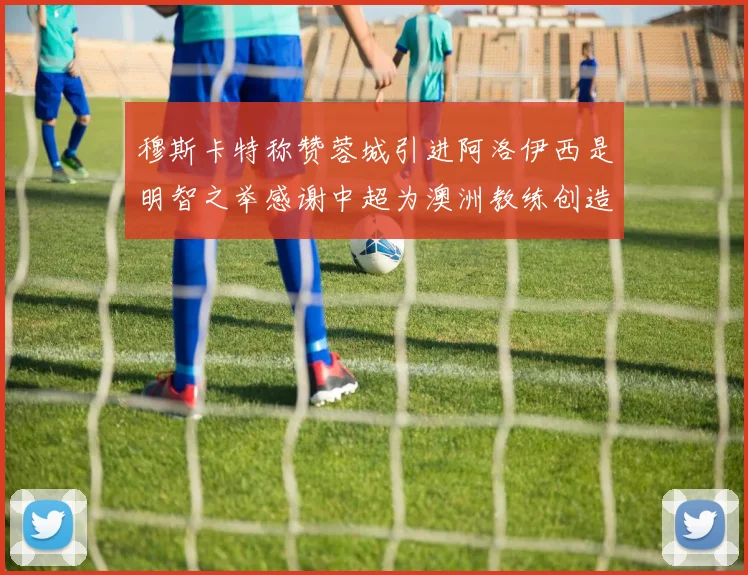 穆斯卡特称赞蓉城引进阿洛伊西是明智之举感谢中超为澳洲教练创造机会
