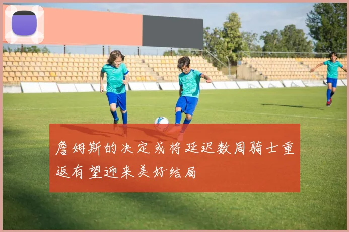 詹姆斯的决定或将延迟数周骑士重返有望迎来美好结局
