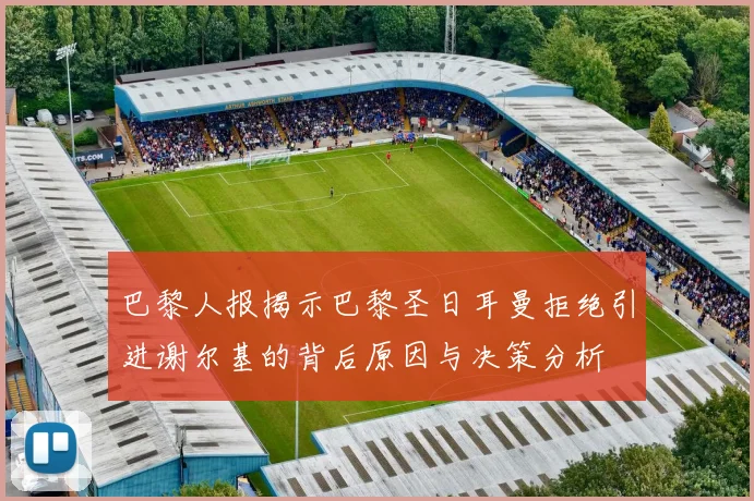巴黎人报揭示巴黎圣日耳曼拒绝引进谢尔基的背后原因与决策分析