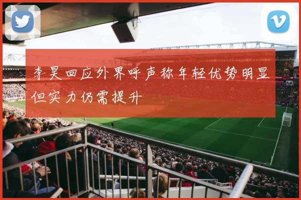 李昊回应外界呼声称年轻优势明显但实力仍需提升