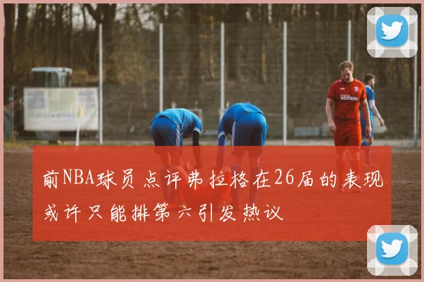 前NBA球员点评弗拉格在26届的表现或许只能排第六引发热议