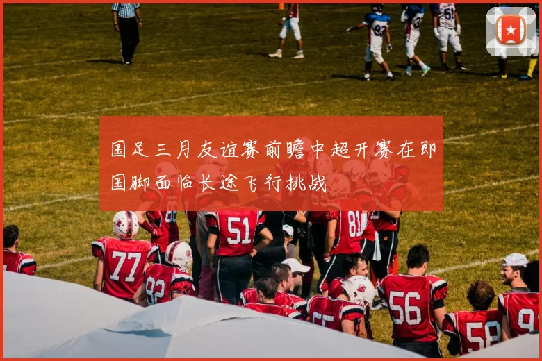 国足三月友谊赛前瞻中超开赛在即国脚面临长途飞行挑战