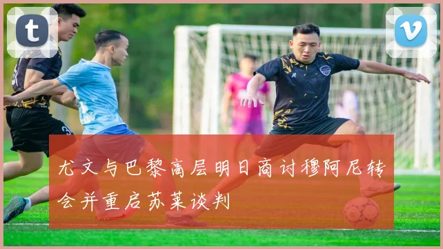 尤文与巴黎高层明日商讨穆阿尼转会并重启苏莱谈判
