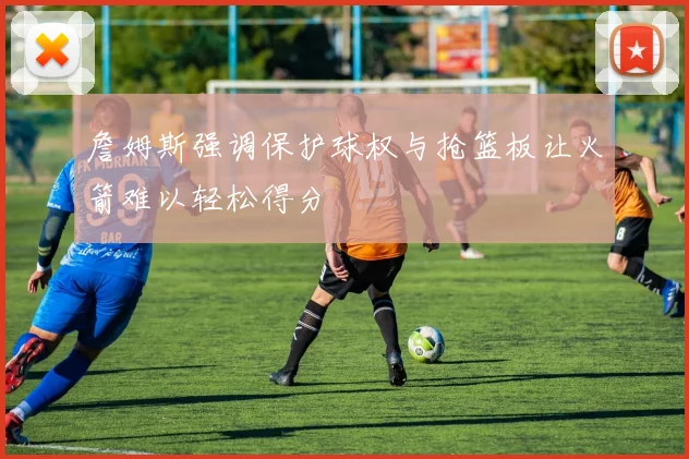 詹姆斯强调保护球权与抢篮板让火箭难以轻松得分