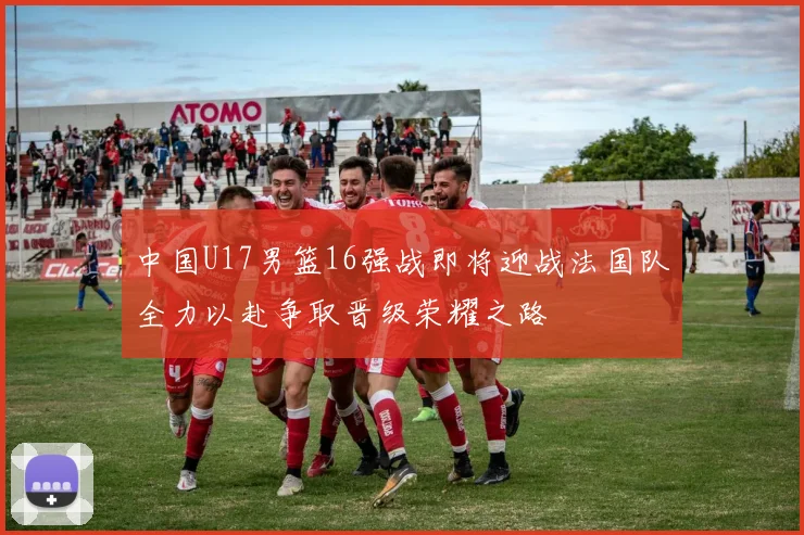中国U17男篮16强战即将迎战法国队全力以赴争取晋级荣耀之路