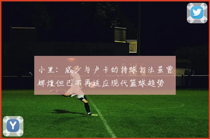 小里：威少与卢卡的持球打法虽曾辉煌但已不再适应现代篮球趋势