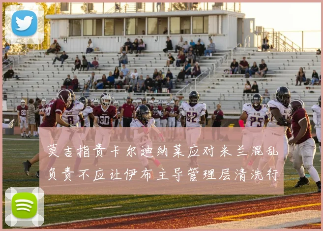 莫吉指责卡尔迪纳莱应对米兰混乱负责不应让伊布主导管理层清洗行动