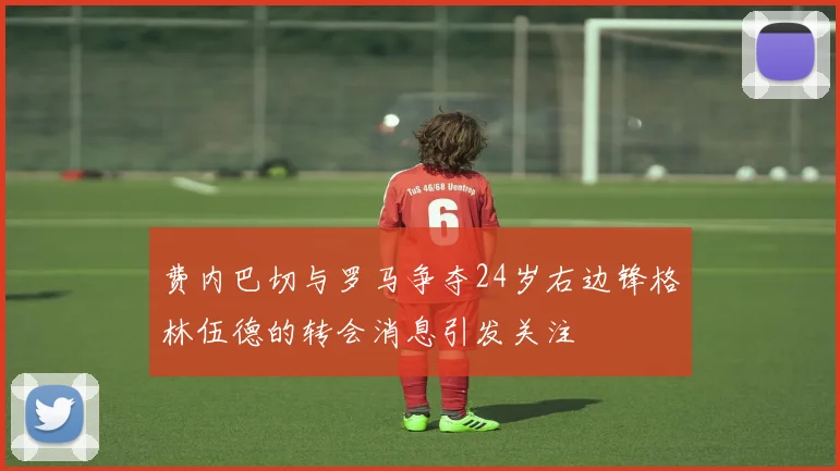 费内巴切与罗马争夺24岁右边锋格林伍德的转会消息引发关注