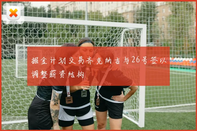 掘金计划交易齐克纳吉与26号签以调整薪资结构